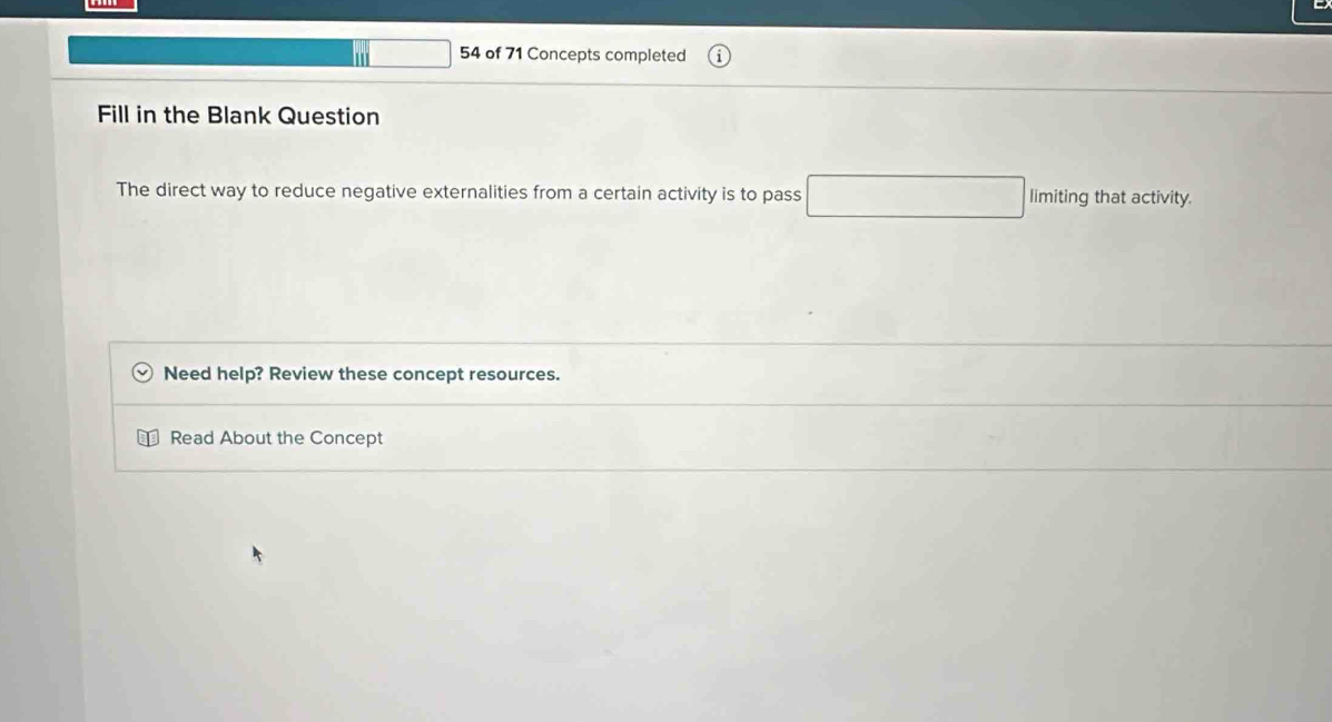 square 54 of 71 Concepts completed 
Fill in the Blank Question 
The direct way to reduce negative externalities from a certain activity is to pass □ limiting that activity. 
Need help? Review these concept resources. 
Read About the Concept