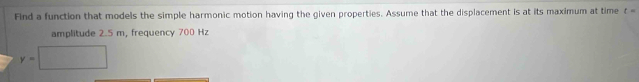 Find a function that models the simple harmonic motion having the given properties. Assume that the displacement is at its maximum at time t=
amplitude 2.5 m, frequency 700 Hz
y=□