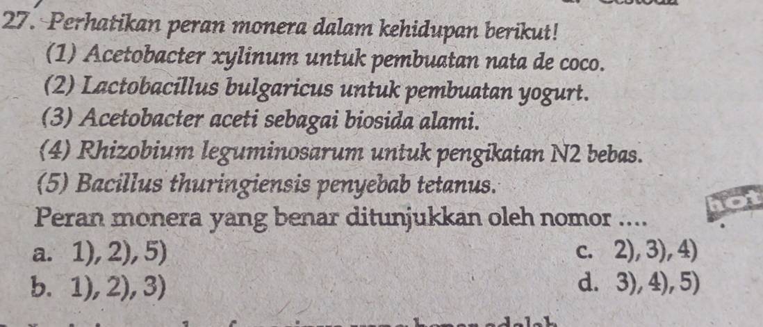 Perhatikan peran monera dalam kehidupan berikut!
(1) Acetobacter xylinum untuk pembuatan nata de coco.
(2) Lactobacillus bulgaricus untuk pembuatan yogurt.
(3) Acetobacter aceti sebagai biosida alami.
(4) Rhizobium leguminosarum untuk pengikatan N2 bebas.
(5) Bacillus thuringiensis penyebab tetanus.
Peran monera yang benar ditunjukkan oleh nomor ....
a. 1),2),5) C. 2),3),4)
b. 1),2),3) d. 3),4),5)