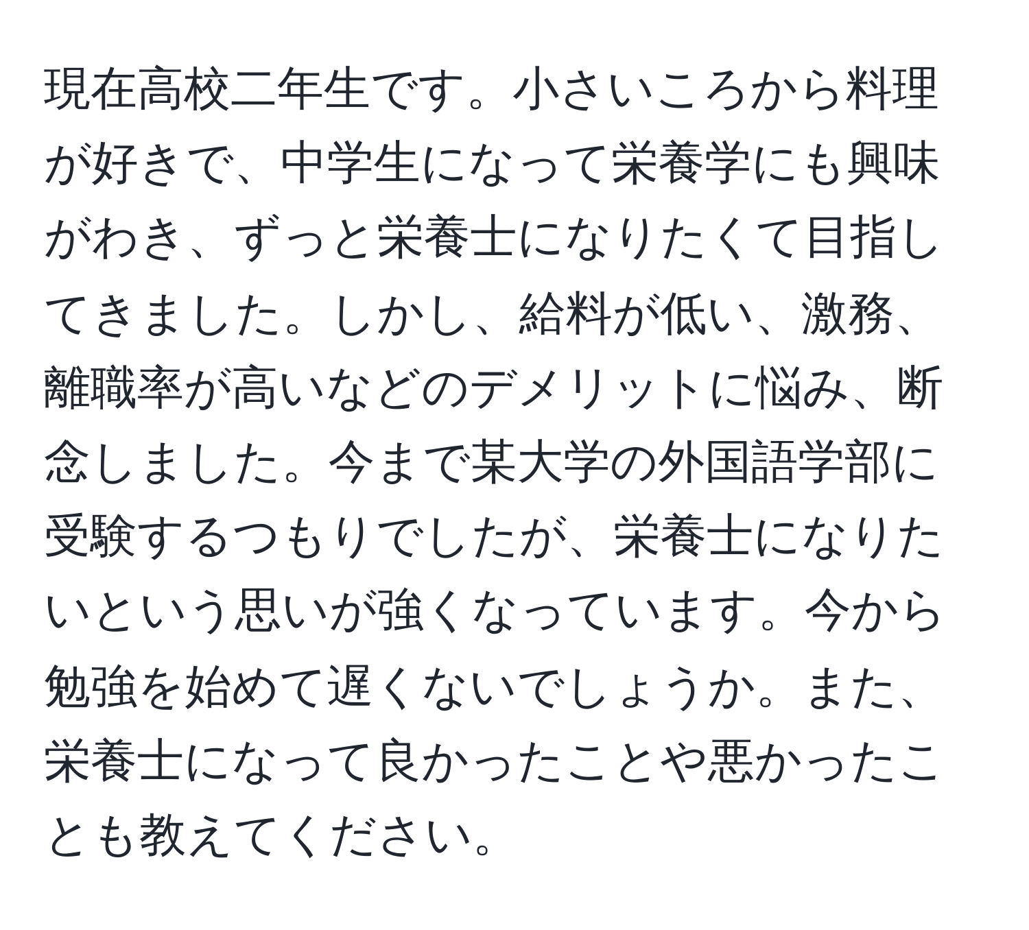 現在高校二年生です。小さいころから料理が好きで、中学生になって栄養学にも興味がわき、ずっと栄養士になりたくて目指してきました。しかし、給料が低い、激務、離職率が高いなどのデメリットに悩み、断念しました。今まで某大学の外国語学部に受験するつもりでしたが、栄養士になりたいという思いが強くなっています。今から勉強を始めて遅くないでしょうか。また、栄養士になって良かったことや悪かったことも教えてください。