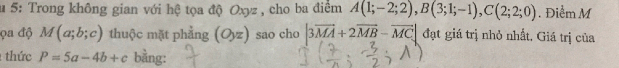 5: Trong không gian với hệ tọa độ Oxyz , cho ba điểm A(1;-2;2), B(3;1;-1), C(2;2;0). Điểm M 
ọa độ M(a;b;c) thuộc mặt phẳng (Oyz) sao cho |3vector MA+2vector MB-vector MC| đạt giá trị nhỏ nhất. Giá trị của 
thức P=5a-4b+c bằng: