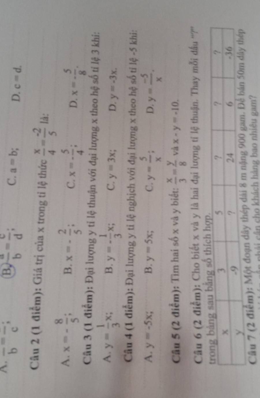 A. overline b=overline c;
B  a/b = c/d ;
C. a=b
D. c=d. 
Câu 2 (1 điểm): Giá trị của x trong tỉ lệ thức  x/4 = (-2)/5  là:
A. x=- 8/5 ; x=- 2/5 ; x=- 5/4 ; 
B.
C.
D. x=- 5/8 . 
Câu 3 (1 điểm): Đại lượng y tỉ lệ thuận với đại lượng x theo hệ số tỉ lệ 3 khi:
A. y= 1/3 x;
B. y=- 1/3 x; C. y=3x; D. y=-3x. 
Câu 4 (1 điểm): Đại lượng y tỉ lệ nghịch với đại lượng x theo hệ số tỉ lệ -5 khi:
A. y=-5x; B. y=5x; C. y= 5/x ; D. y= (-5)/x . 
Cầu 5 (2 điểm): Tìm hai số x và y biết:  x/3 = y/8  và x-y=-10. 
Câu 6 (2 điểm): Cho biết x và y là hai đại lượng tỉ lệ thuận. Thay mỗi dầu “?”'
Câu 7 (2 điểm): Một đoạn dây thép dài 8 m nặn
phải cân cho khách hàng bao nhiêu gam?