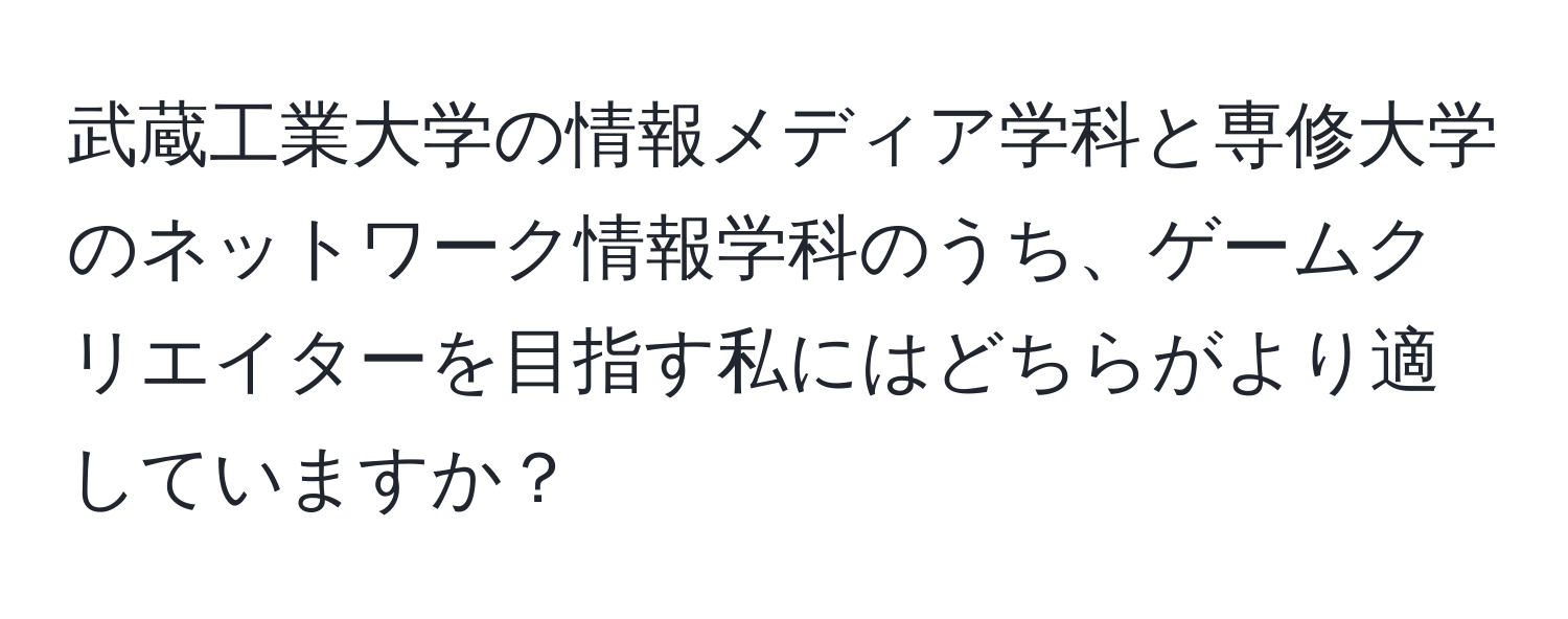 武蔵工業大学の情報メディア学科と専修大学のネットワーク情報学科のうち、ゲームクリエイターを目指す私にはどちらがより適していますか？