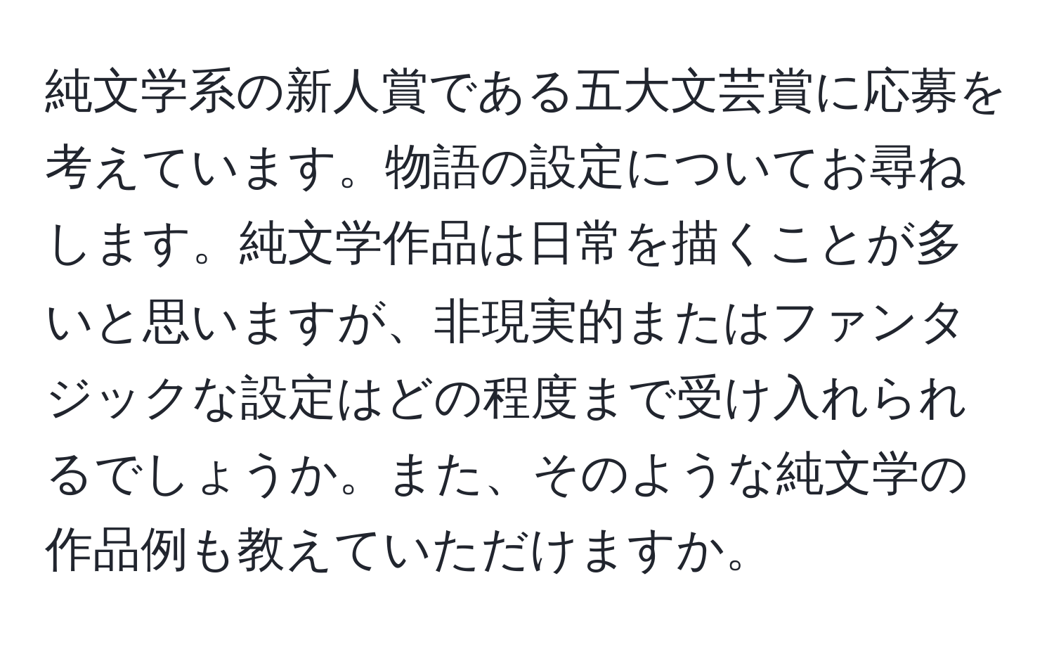 純文学系の新人賞である五大文芸賞に応募を考えています。物語の設定についてお尋ねします。純文学作品は日常を描くことが多いと思いますが、非現実的またはファンタジックな設定はどの程度まで受け入れられるでしょうか。また、そのような純文学の作品例も教えていただけますか。