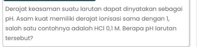 Derajat keasaman suatu larutan dapat dinyatakan sebagai 
pH. Asam kuat memiliki derajat ionisasi sama dengan 1, 
salah satu contohnya adalah HCI 0,1 M. Berapa pH larutan 
tersebut?