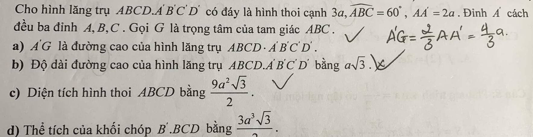 Cho hình lăng trụ ABCD.A B'C' D' có đáy là hình thoi cạnh 3a, widehat ABC=60°, AA'=2a. Đỉnh A cách
đều ba đỉnh A, B, C. Gọi G là trọng tâm của tam giác ABC.
a) A'G là đường cao của hình lăng trụ ABCD · Á D'∩ 'T )
b) Độ dài đường cao của hình lăng trụ ABCD.A B'C D' bằng asqrt(3)
c) Diện tích hình thoi ABCD bằng  9a^2sqrt(3)/2 . 
d) Thể tích của khối chóp B'. BCD bằng  3a^3sqrt(3)/2 .