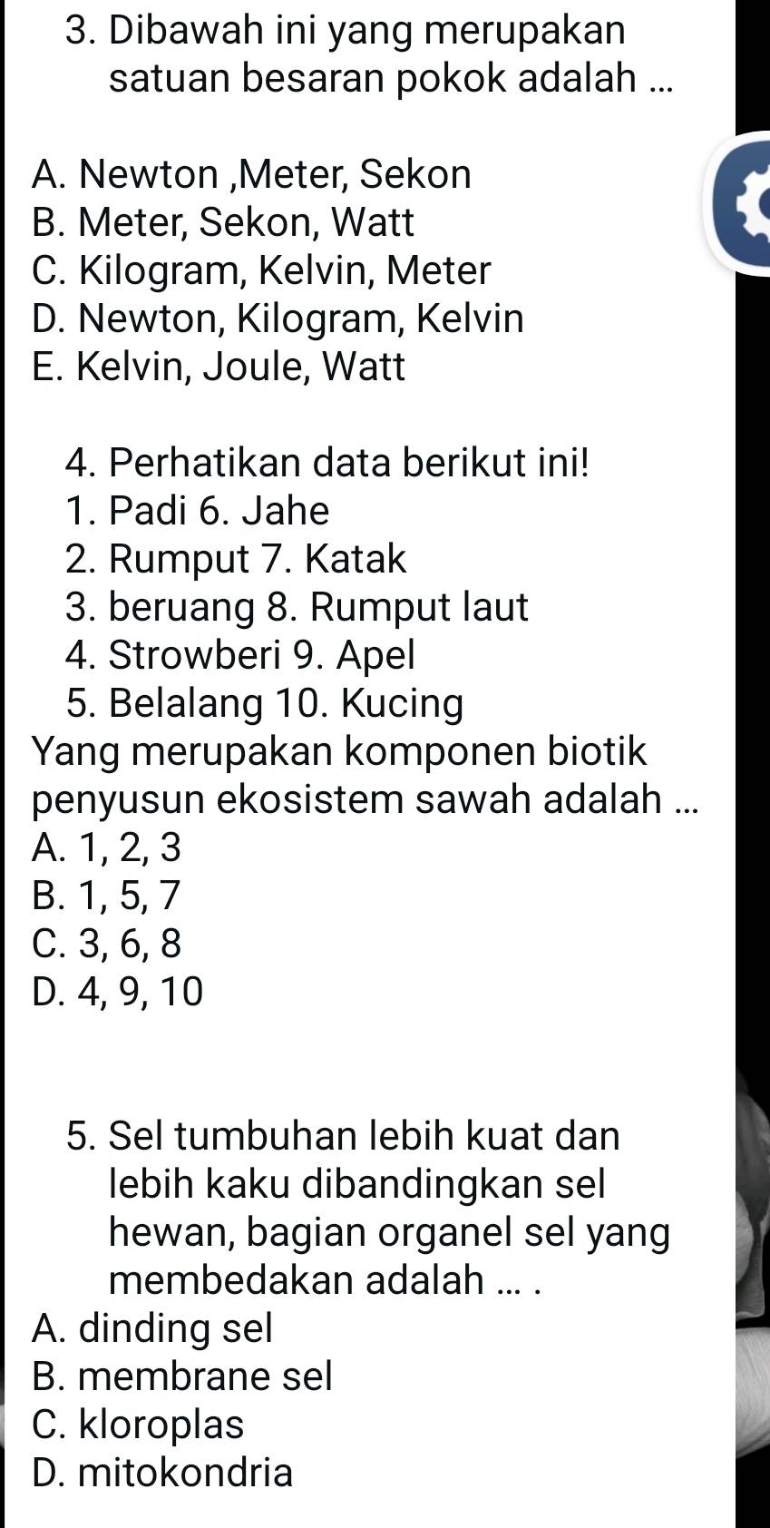 Dibawah ini yang merupakan
satuan besaran pokok adalah ...
A. Newton , Meter, Sekon
B. Meter, Sekon, Watt
C. Kilogram, Kelvin, Meter
D. Newton, Kilogram, Kelvin
E. Kelvin, Joule, Watt
4. Perhatikan data berikut ini!
1. Padi 6. Jahe
2. Rumput 7. Katak
3. beruang 8. Rumput laut
4. Strowberi 9. Apel
5. Belalang 10. Kucing
Yang merupakan komponen biotik
penyusun ekosistem sawah adalah ...
A. 1, 2, 3
B. 1, 5, 7
C. 3, 6, 8
D. 4, 9, 10
5. Sel tumbuhan lebih kuat dan
lebih kaku dibandingkan sel
hewan, bagian organel sel yang
membedakan adalah ... .
A. dinding sel
B. membrane sel
C. kloroplas
D. mitokondria