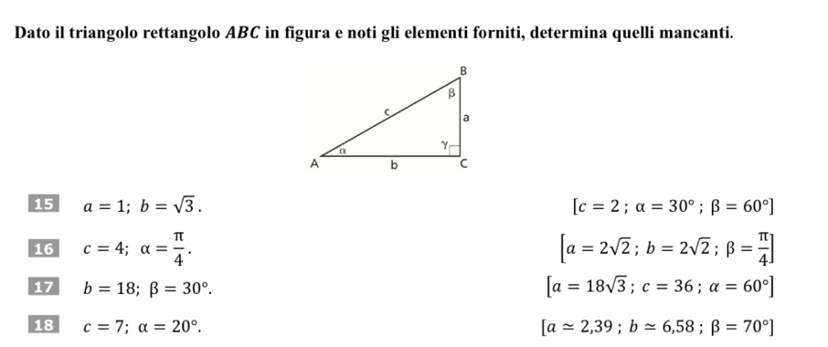 Dato il triangolo rettangolo ABC in figura e noti gli elementi forniti, determina quelli mancanti. 
15 a=1; b=sqrt(3). [c=2;alpha =30°; beta =60°]
16 c=4; alpha = π /4 . [a=2sqrt(2); b=2sqrt(2); beta = π /4 ]
17 b=18; beta =30°. [a=18sqrt(3); c=36; alpha =60°]
18 c=7; alpha =20°. [aapprox 2,39; bapprox 6,58; beta =70°]