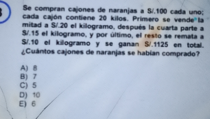 Se compran cajones de naranjas a S/.100 cada uno;
cada cajón contiene 20 kilos. Primero se vende la
mitad a S/.20 el kilogramo, después la cuarta parte a
S/.15 el kilogramo, y por último, el resto se remata a
S/.10 el kilogramo y se ganan S/.1125 en total.
¿Cuántos cajones de naranjas se habian comprado?
A) 8
B) 7
C) 5
D) 10
E) 6