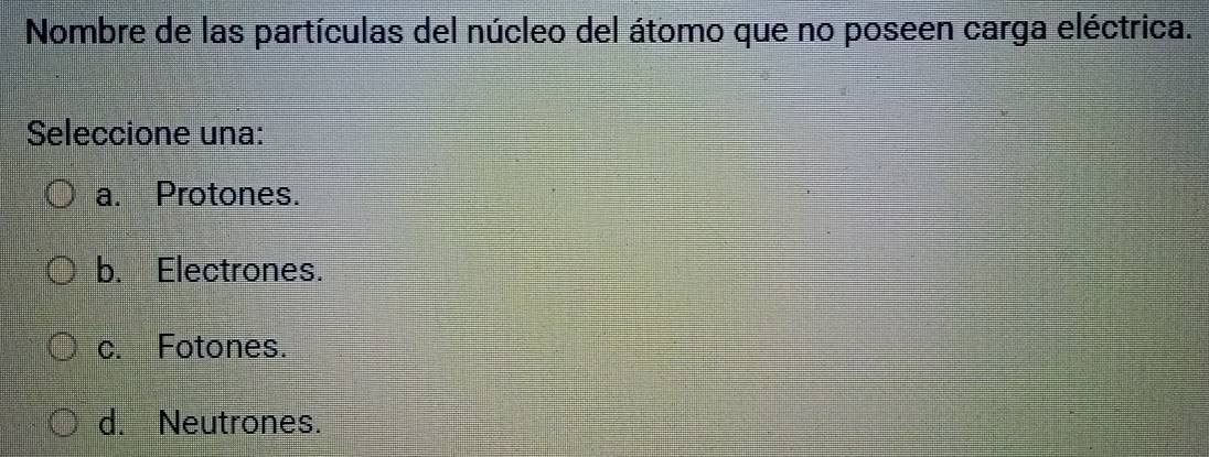 Nombre de las partículas del núcleo del átomo que no poseen carga eléctrica.
Seleccione una:
a. Protones.
b. Electrones.
c. Fotones.
d. Neutrones.