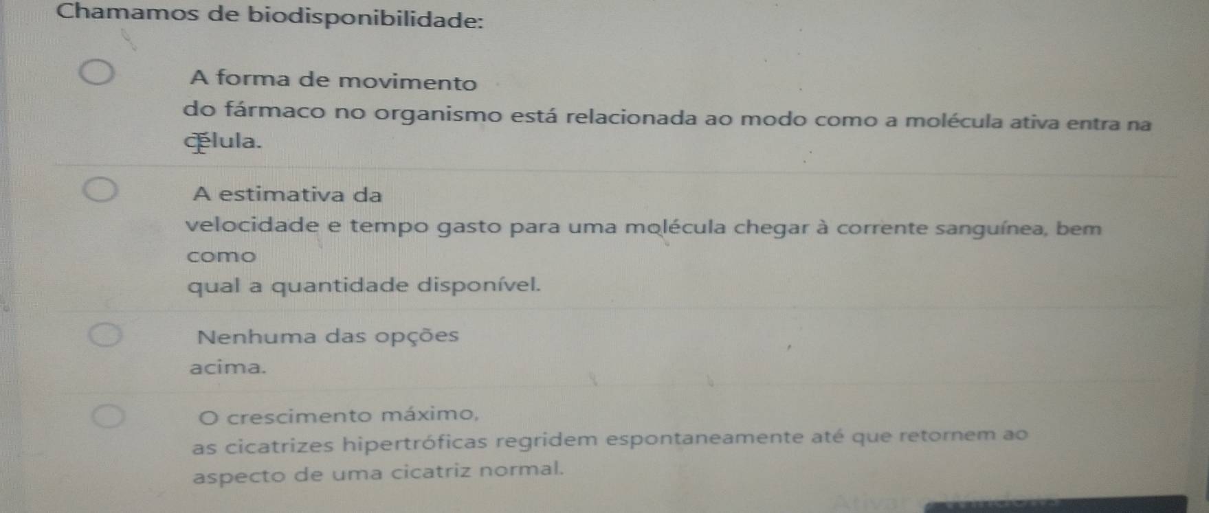 Chamamos de biodisponibilidade:
A forma de movimento
do fármaco no organismo está relacionada ao modo como a molécula ativa entra na
Álula.
A estimativa da
velocidade e tempo gasto para uma molécula chegar à corrente sanguínea, bem
como
qual a quantidade disponível.
Nenhuma das opções
acima.
o crescimento máximo,
as cicatrizes hipertróficas regridem espontaneamente até que retornem ao
aspecto de uma cicatriz normal.