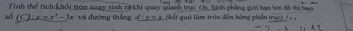 Tính thể tích khối tròn xoay sinh ra khi quay quanh trục Ox hình phẳng giới hạn bởi đồ thị hàm 
số ( C) :y=x^3-3x và đường thắng  1: y=x (kết quả làm tròn đến hàng phần trục) ? ?