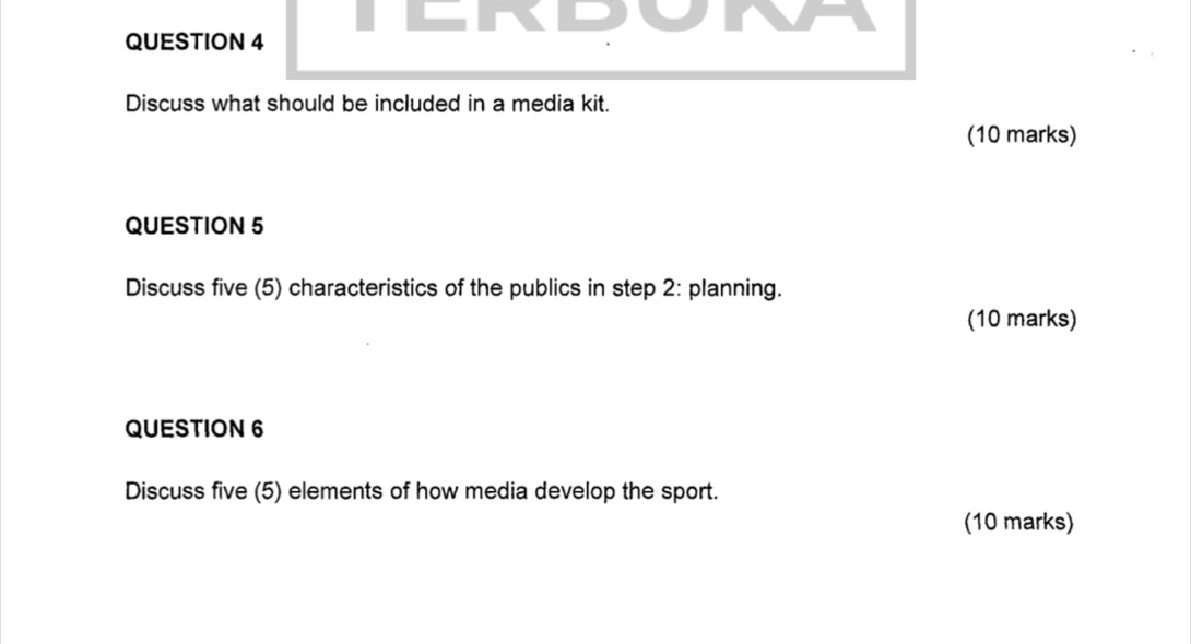 NPOINE 
QUESTION 4 
Discuss what should be included in a media kit. 
(10 marks) 
QUESTION 5 
Discuss five (5) characteristics of the publics in step 2 : planning. 
(10 marks) 
QUESTION 6 
Discuss five (5) elements of how media develop the sport. 
(10 marks)