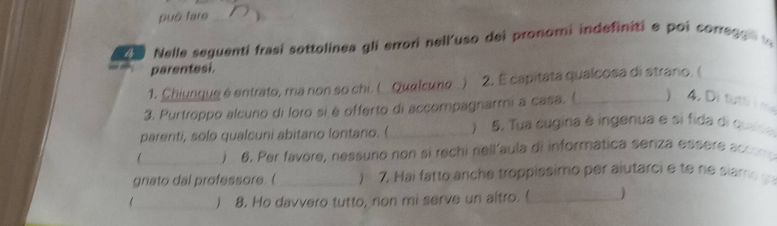 puō fare_ 
_ 
4 Nelle seguenti frasí sottolinea gli errori nell'uso dei pronomi indefiniti e poi corregs 
parentesi. 
1. Chiunquê é entrato, ma non so chi. ( Qualcuno ) 2. É capitata qualcosa di strano. (_ 
3. Purtroppo alcuno di loro siè offerto di accompagnarmi a casa. (_ 
) 4. Di tu m 
parenti, solo qualcuni abitano lontano. (_ 
) 5. Tua cugina à ingenua e si fida di qua s e 
_ ) 6. Per favore, nessuño non si rechi nell'aula di informatica senza essere accom o 
gnato dal professore.(_ ) 7. Hai fatto anche troppissimo per aiutarci e te e siam o 
_) 8. Ho davvero tutto, non mi serve un altro. (_ 
