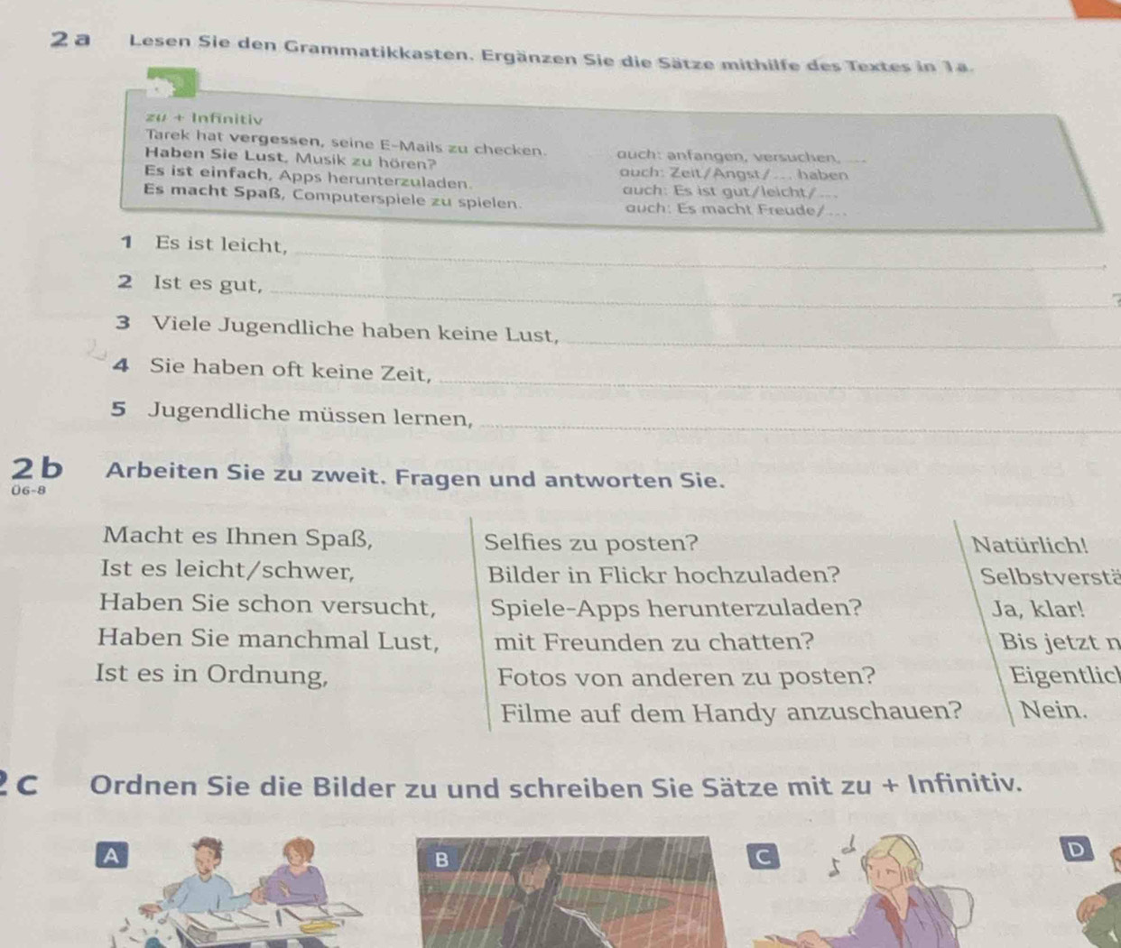 a Lesen Sie den Grammatikkasten. Ergänzen Sie die Sätze mithilfe des Textes in 1a. 
zu + Infinitiv 
Tarek hat vergessen, seine E-Mails zu checken. 
Haben Sie Lust, Musik zu hören? ouch: anfangen, versuchen, 
ouch: Zeit/Angst/... haben 
Es ist einfach, Apps herunterzuladen. auch: Es ist gut/leicht/.- 
Es macht Spaß, Computerspiele zu spielen. auch: Es macht Freude/... 
_ 
1 Es ist leicht, 
_ 
2 Ist es gut,_ 
3 Viele Jugendliche haben keine Lust,_ 
4 Sie haben oft keine Zeit,_ 
5 Jugendliche müssen lernen,_ 
2 b Arbeiten Sie zu zweit. Fragen und antworten Sie. 
06-8 
Macht es Ihnen Spaß, Selfies zu posten? Natürlich! 
Ist es leicht/schwer, Bilder in Flickr hochzuladen? Selbstverstä 
Haben Sie schon versucht, Spiele-Apps herunterzuladen? Ja, klar! 
Haben Sie manchmal Lust, mit Freunden zu chatten? Bis jetzt n 
Ist es in Ordnung, Fotos von anderen zu posten? Eigentlic 
Filme auf dem Handy anzuschauen? Nein. 
C Ordnen Sie die Bilder zu und schreiben Sie Sätze mit zu + Infinitiv. 
A 
B 
C 
D