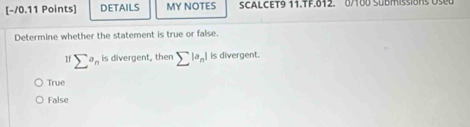 [−/0.11 Points] DETAILS MY NOTES SCALCET9 11.TF.012. 0/100 Submissions Used
Determine whether the statement is true or false.
Ifsumlimits^an is divergent, then sumlimits |a_n| is divergent.
True
False