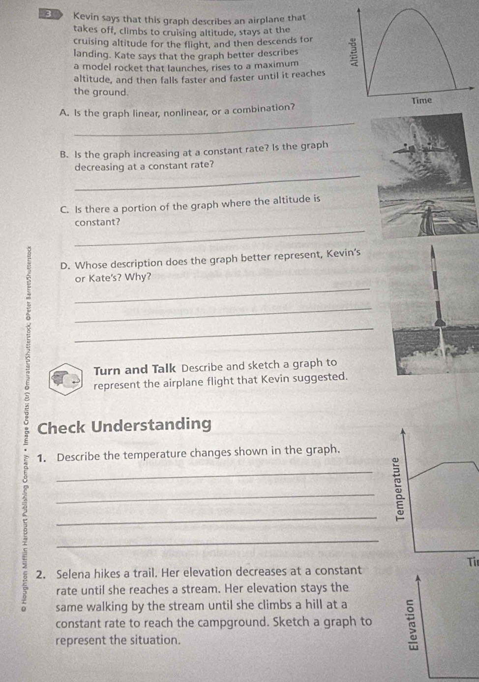 Kevin says that this graph describes an airplane that 
takes off, climbs to cruising altitude, stays at the 
cruising altitude for the flight, and then descends for 
landing. Kate says that the graph better describes 
a model rocket that launches, rises to a maximum 
altitude, and then falls faster and faster until it reaches 
the ground. 
_ 
A. Is the graph linear, nonlinear, or a combination? 
B. Is the graph increasing at a constant rate? Is the graph 
_ 
decreasing at a constant rate? 
C. Is there a portion of the graph where the altitude is 
_ 
constant? 
D. Whose description does the graph better represent, Kevin’s 
_ 
g __or Kate's? Why? 
Turn and Talk Describe and sketch a graph to 
represent the airplane flight that Kevin suggested. 
Check Understanding 
1. Describe the temperature changes shown in the graph. 
_ 
c 
_ 
_ 
_ 
2. Selena hikes a trail. Her elevation decreases at a constant Tir 
rate until she reaches a stream. Her elevation stays the 
same walking by the stream until she climbs a hill at a 
constant rate to reach the campground. Sketch a graph to 
represent the situation.