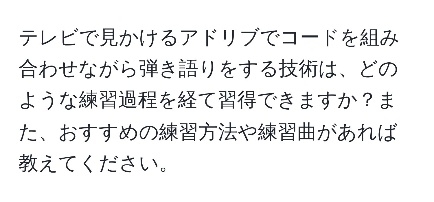 テレビで見かけるアドリブでコードを組み合わせながら弾き語りをする技術は、どのような練習過程を経て習得できますか？また、おすすめの練習方法や練習曲があれば教えてください。