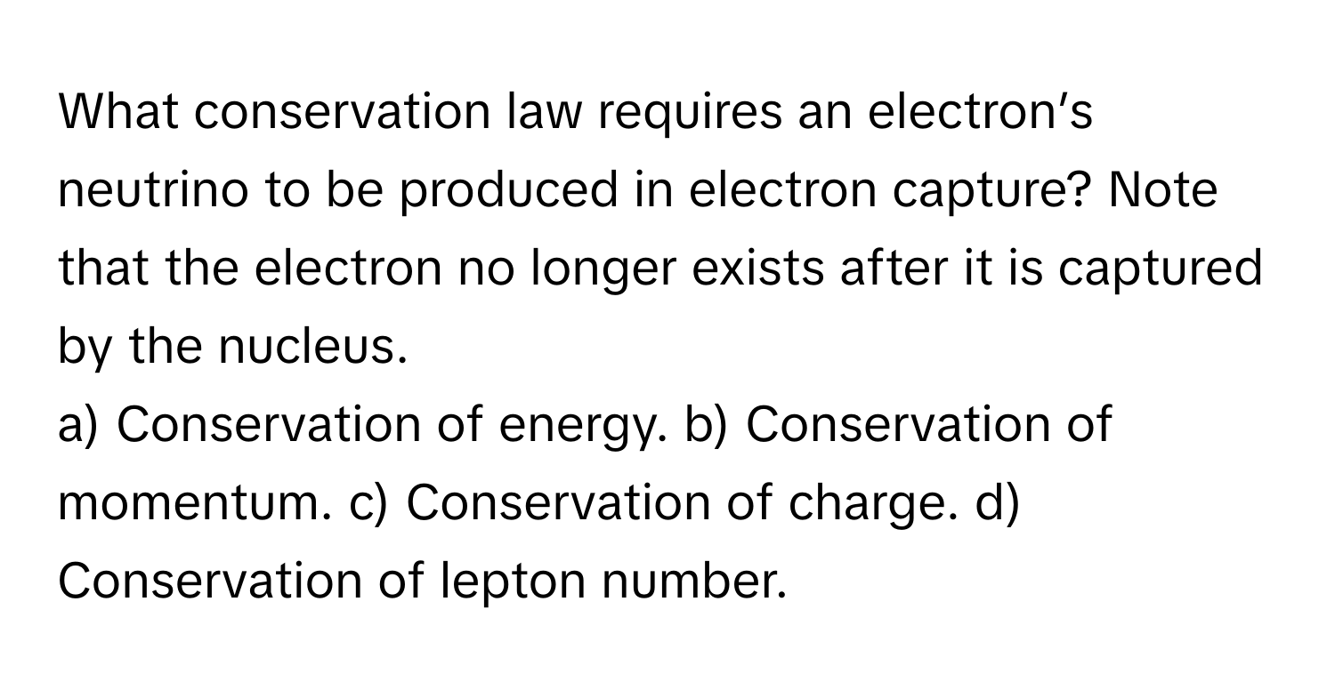 What conservation law requires an electron’s neutrino to be produced in electron capture? Note that the electron no longer exists after it is captured by the nucleus.

a) Conservation of energy.  b) Conservation of momentum.  c) Conservation of charge.  d) Conservation of lepton number.