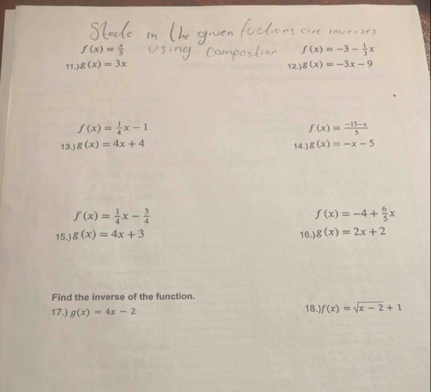 f(x)= x/3 
11.) g(x)=3x f(x)=-3- 1/3 x
12.) g(x)=-3x-9
f(x)= 1/4 x-1
f(x)= (-15-x)/5 
13.) g(x)=4x+4 g(x)=-x-5
14.)
f(x)= 1/4 x- 3/4 
f(x)=-4+ 6/5 x
15.) g(x)=4x+3 16.) g(x)=2x+2
Find the inverse of the function. 
17.) g(x)=4x-2 18.) f(x)=sqrt(x-2)+1