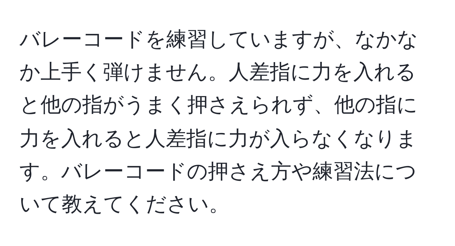 バレーコードを練習していますが、なかなか上手く弾けません。人差指に力を入れると他の指がうまく押さえられず、他の指に力を入れると人差指に力が入らなくなります。バレーコードの押さえ方や練習法について教えてください。