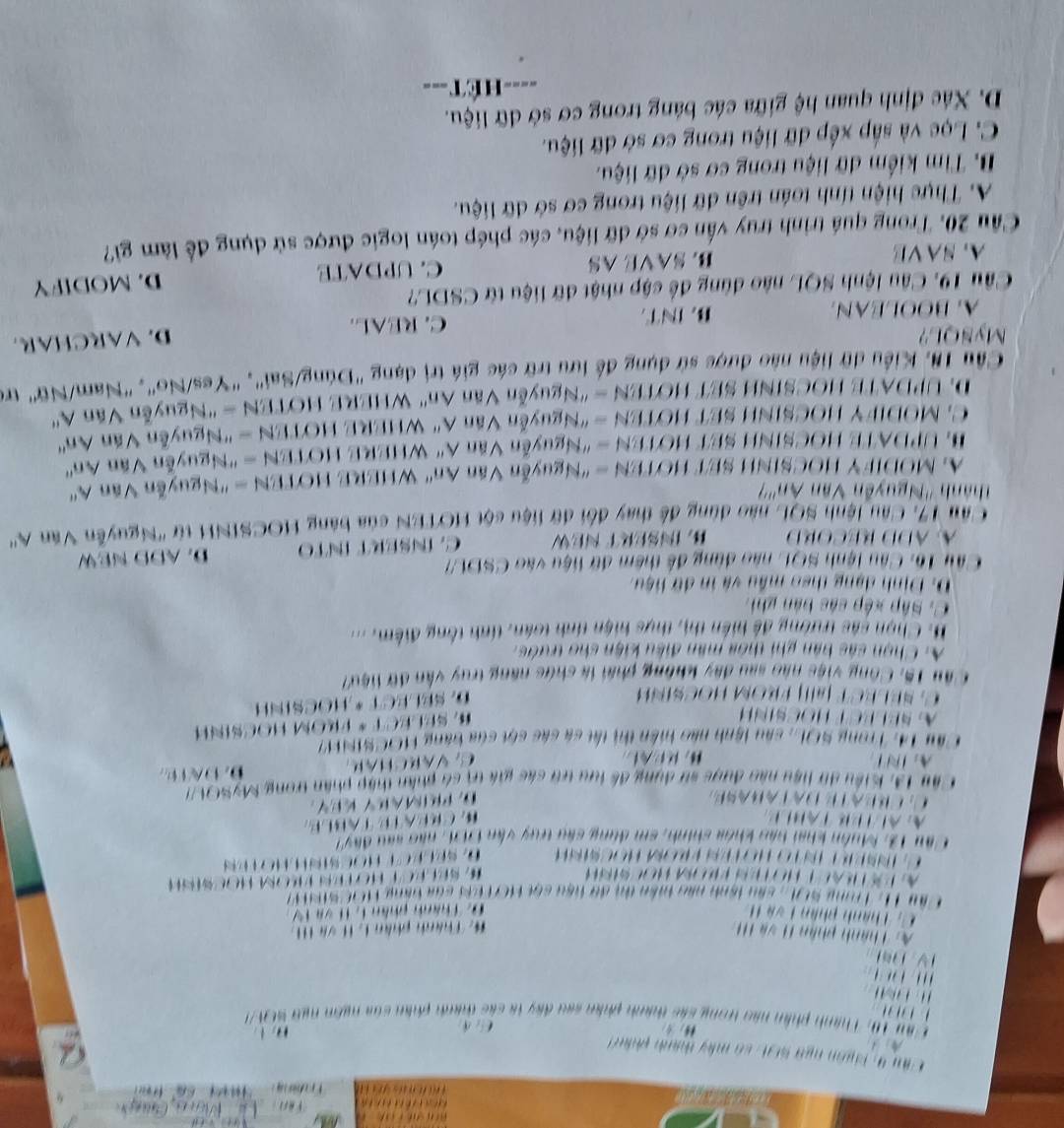 Thiên ngữ sc n : có máy thành phín 
：0
phân nào trong các thành phân sau đây tà các thành phần của ngôn ngy S0 A 
        
y n
*: Thành phần L H và H
              
*  : Thành phân 1 , 1  
S   ,  cần lành nàn taên ti đã hầu cối HC7t eh của bàn  
                           
B       
Tâu 13: Muôn khai bản khóa shính, em dùng câu truy văn  DDL : não sau đây
A  a l   r  t a     M r  a t   T a B l e
D PRMAKY KY
Cầu 13, Kiểu dữ liệu nào được sử dụng đề lưu tũ các gia tị só phần thập phần trong MySOU7
                
Său 14. Trong SOL, sâu lệnh nào tiền thị tất cả các sột của bằng HOCSINF?
Hoc sih
#, Séléct * From Hocsinh
al| FROM HOCSÍNH
D. SELECT * HOCSINH
Việc nào sau đây không phái là chức năng truy vẫn đữ liệu7
A. Chọn sác bàn phi thỏa mân điều kiện cho trước.
B. Chọn sác trường đề hiện thị, thực hiện tính toán, tính tổng điểm. ...
C. Sắp xếp các bản ghi:
D. Dịnh dạng theo mẫu và in dữ hiệu.
Câu 16: Câu lệnh SQL nào dùng đề thêm đữ liệu vào CSDU7
A ADD RECORD B. INSERT NEW C. ÍNŠERT ÍNTO D. ADD NEW
*Au 17, Cầu lệnh SQL nào dùng đề thay đổi dữ liệu cột HOTEN của bảng HOCSINH từ ''Nguyễn Văn A''
'''Thành '''Nguyễn Văn An'''?
A. MODIFY HOCSINH SET HOTEN = 'Nguyễn Văn An' WHERE HOTEN = 'Nguyễn Văn A''
HL UPDATE HOCSINH SET HOTEN - "Nguyễn Văn A" WHERE HOTEN = "Nguyễn Văn An''
C. MODIFY HOCSINH SET HOTEN = "Nguyễn Văn A" WHERE HOTEN = "Nguyễn Văn An''
D. UPDATE HOCSINH SET HOTEN = "Nguyễn Văn An' WHERE HOTEN = ''Nguyễn Văn   
Cầu 18, Kiểu dữ liệu nào được sử dụng để lưu trữ các giá trị dạng "Dúng/Sai", "Yes/No", 'Nam/Nữ" trẻ
MySQL?
A.BOOLEAN B. INT C. REAL. D. VARCHAR
Câu 19. Câu lệnh SQL nào dùng để cập nhật đữ liệu từ CSDL?
A. SA VE B. SAVE AS C. UPDATE D. MODIFY
Cầu 20. Trong quá trình truy vấn cơ sở dữ liệu, các phép toán logic được sử dụng để làm gi?
A. Thực hiện tính toán trên dữ liệu trong cơ sở dữ liệu.
B. Tìm kiểm dữ liệu trong cơ sở dữ liệu.
C. Lọc và sắp xếp dữ liệu trong cơ sở dữ liệu.
D. Xác định quan hệ giữa các bảng trong cơ sở dữ liệu.
=  ế t