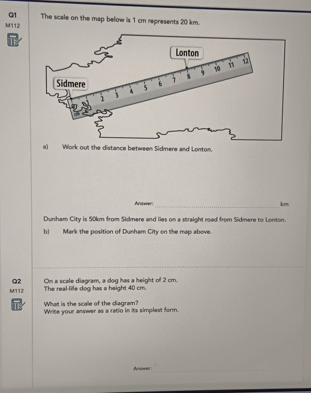 The scale on the map below is 1 cm represents 20 km.
M112
I 
a) Work out the distance between Sidmere and Lonton. 
Answer: 
_km 
Dunham City is 50km from Sidmere and lies on a straight road from Sidmere to Lonton. 
b) Mark the position of Dunham City on the map above. 
Q2 On a scale diagram, a dog has a height of 2 cm. 
M112 The real-life dog has a height 40 cm. 
What is the scale of the diagram? 
Write your answer as a ratio in its simplest form. 
Answer:_