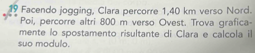 Facendo jogging, Clara percorre 1,40 km verso Nord. 
Poi, percorre altri 800 m verso Ovest. Trova grafica- 
mente lo spostamento risultante di Clara e calcola il 
suo modulo.