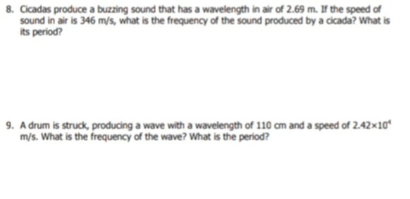 Cicadas produce a buzzing sound that has a wavelength in air of 2.69 m. If the speed of 
sound in air is 346 m/s, what is the frequency of the sound produced by a cicada? What is 
its period? 
9. A drum is struck, producing a wave with a wavelength of 110 cm and a speed of 2.42* 10^4
m/s. What is the frequency of the wave? What is the period?