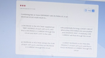 Lint Wneered 15/) L/24 Help 
elerrical cir tult could reslt in . Combining two or more DHHPEREN T cefs IN PARALLE), in am 
a OECRFASE in the VOI TAGE soplied (an cells potendally forming a SHC4? CRCI ) 
thus a DEOREASE in CURREN'T througs the RMS AVE RAGE of each cel's p.d.L and where they DISCHARGt. Into one another and DHSSPATE HEAT. A relatively LOW 
ofcult and HAT LCST in the rells CURRENT will flow through the cincul 
an INCREASE In VOLTAGE (simply the SLIM PWDDUCT of earh cerls p.ss and this a # GREAT INCHEASE IN VOLTAGE IR= 
of each rell's p.d.3. and thus an INCREASI In CURRENt through the circuit HUGE INCREASE In CURRENT through the Orcult