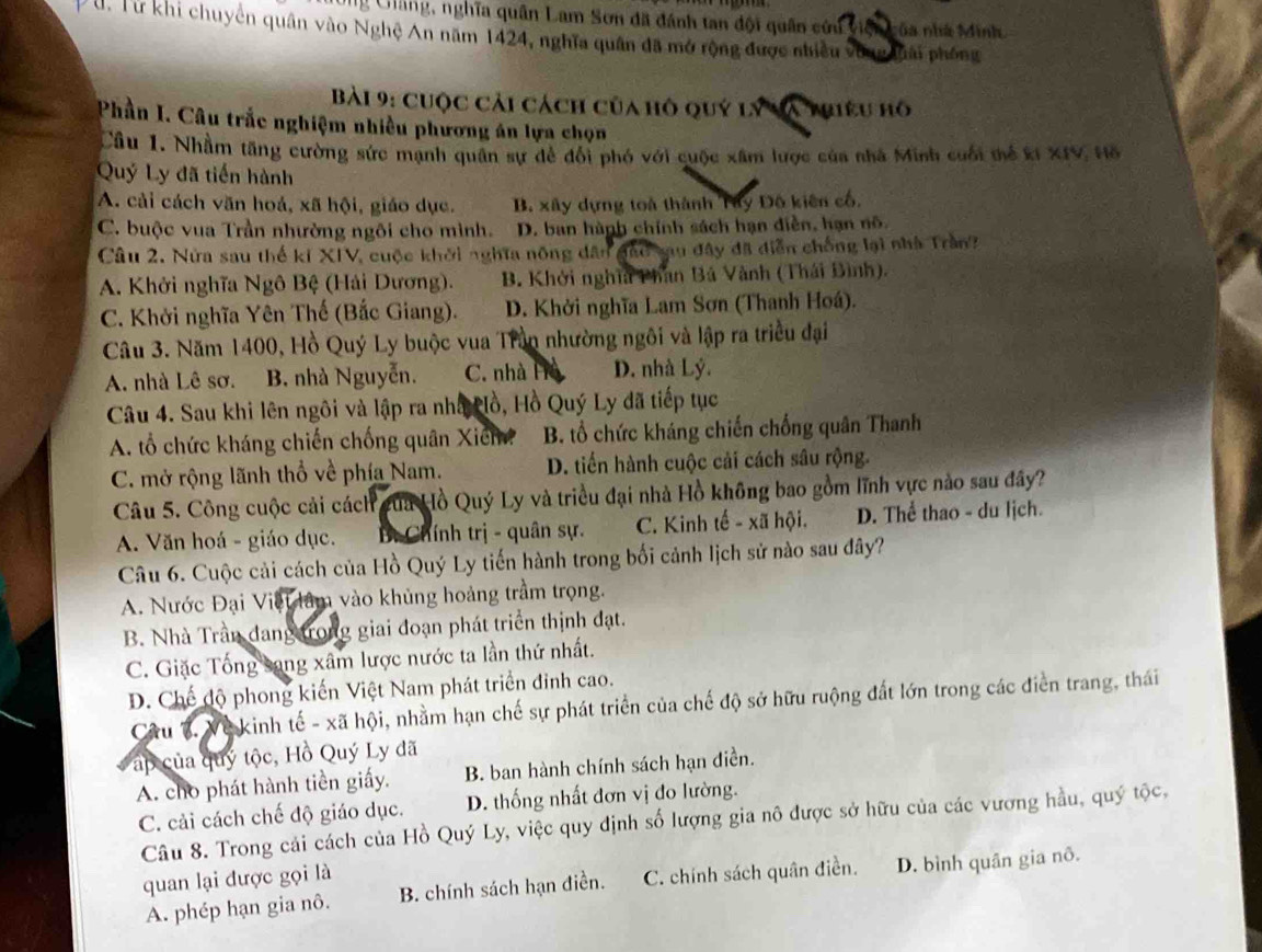 Cang, nghĩa quân Lam Sơn đã đánh tan đội quân cứu viện của nhà Minh
D U. Từ khi chuyển quân vào Nghệ An năm 1424, nghĩa quân đã mở rộng được nhiều vòng thái phống
Bài 9: cuộc cải cách của hô quý lý và mhiêu hô
Phần I. Câu trắc nghiệm nhiều phương án lựa chọn
Câu 1. Nhầm tăng cường sức mạnh quân sự để đổi phó với cuộc xâm lược của nhà Minh cuối thể kí XIV Hồ
Quý Ly đã tiến hành
A. cải cách văn hoá, xã hội, giáo dục. B. xây dựng toà thành Tây Đô kiên cố.
C. buộc vua Trần nhường ngôi cho mình. D. ban hành chính sách hạn diễn, hạn nô.
Câu 2. Nửa sau thế kí XIV, cuộc khởi nghĩa nông dân đầo sau đây đã diễn chống lại nhà Trần
A. Khởi nghĩa Ngô Bệ (Hải Dương). B. Khởi nghĩa Phan Bá Vành (Thái Bình).
C. Khởi nghĩa Yên Thế (Bắc Giang). D. Khởi nghĩa Lam Sơn (Thanh Hoá).
Câu 3. Năm 1400, Hồ Quý Ly buộc vua Trần nhường ngôi và lập ra triều đại
A. nhà Lê sơ. B. nhà Nguyễn. C. nhà H D. nhà Lý.
Câu 4. Sau khi lên ngôi và lập ra nhấ ồ, Hồ Quý Ly đã tiếp tục
A. tổ chức kháng chiến chống quân Xich? B. tổ chức kháng chiến chống quân Thanh
C. mở rộng lãnh thổ về phía Nam. D. tiến hành cuộc cải cách sâu rộng.
Câu 5. Công cuộc cải cách gủa Hồ Quý Ly và triều đại nhà Hồ không bao gồm lĩnh vực nào sau đây?
A. Văn hoá - giáo dục. Bt Chính trị - quân sự. C. Kinh tế - xã hội. D. Thể thao - du lịch.
Câu 6. Cuộc cải cách của Hồ Quý Ly tiến hành trong bối cảnh lịch sử nào sau đây?
A. Nước Đại Việt lâm vào khủng hoảng trầm trọng.
B. Nhà Trần đang trong giai đoạn phát triển thịnh đạt.
C. Giặc Tống sang xâm lược nước ta lần thứ nhất.
D. Chế độ phong kiến Việt Nam phát triển đinh cao.
Câu 3. Về kinh tế - xã hội, nhằm hạn chế sự phát triển của chế độ sở hữu ruộng đất lớn trong các điển trang, thái
ấp của quý tộc, Hồ Quý Ly đã
A. cho phát hành tiền giấy. B. ban hành chính sách hạn điền.
C. cải cách chế độ giáo dục. D. thống nhất đơn vị đo lường.
Câu 8. Trong cải cách của Hồ Quý Ly, việc quy định số lượng gia nô được sở hữu của các vương hầu, quý tộc,
quan lại được gọi là
A. phép hạn gia nô.  B. chính sách hạn điền. C. chính sách quân điền. D. bình quân gia nô.