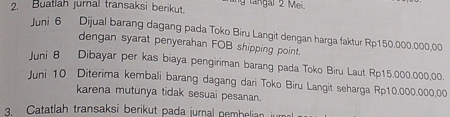 ng tangal 2 Mei. 
2. Buatlah Jurnal transaksi berikut. 
Juni 6 Dijual barang dagang pada Toko Biru Langit dengan harga faktur Rp150.000.000,00
dengan syarat penyerahan FOB shipping point. 
Juni 8 Dibayar per kas biaya pengiriman barang pada Toko Biru Laut Rp15.000.000,00. 
Juni 10 Diterima kembali barang dagang dari Toko Biru Langit seharga Rp10.000.000,00
karena mutunya tidak sesuai pesanan. 
Catatlah transaksi berikut pada jurnal pembelian iu