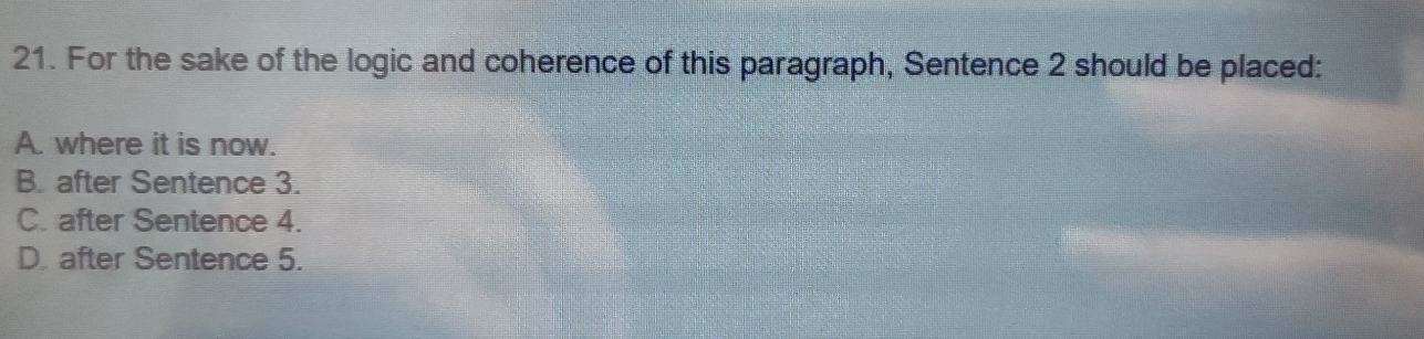 For the sake of the logic and coherence of this paragraph, Sentence 2 should be placed:
A. where it is now.
B. after Sentence 3.
C. after Sentence 4.
D. after Sentence 5.