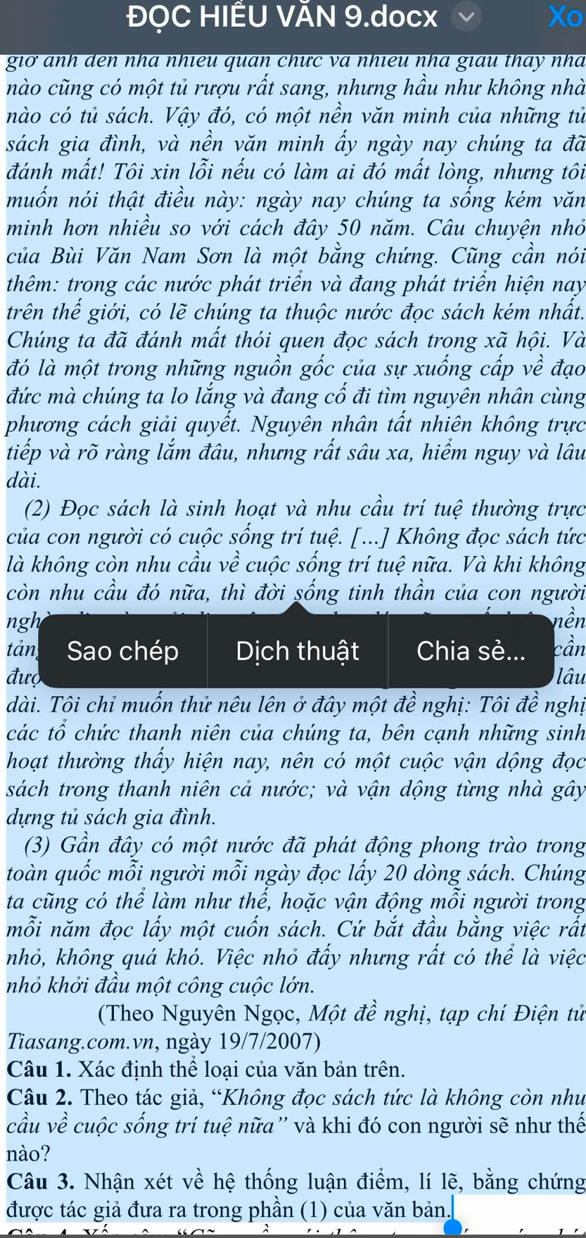 ĐỌC HIÊU VÃN 9.docx
giờ anh den nhà nhieu quan chưc và nhieu nhà giau thay nhà
nào cũng có một tủ rượu rất sang, nhưng hầu như không nhà
nào có tủ sách. Vậy đó, có một nền văn minh của những tử
sách gia đình, và nền văn minh ẩy ngày nay chúng ta đã
đánh mất! Tôi xin lỗi nếu có làm ai đó mất lòng, nhưng tôi
muốn nói thật điều này: ngày nay chúng ta sống kém văn
minh hơn nhiều so với cách đây 50 năm. Câu chuyện nhỏ
của Bùi Văn Nam Sơn là một bằng chứng. Cũng cần nói
thêm: trong các nước phát triển và đang phát triển hiện nay
trên thế giới, có lẽ chúng ta thuộc nước đọc sách kém nhất.
Chúng ta đã đánh mất thói quen đọc sách trong xã hội. Và
đó là một trong những nguồn gốc của sự xuống cấp về đạo
đức mà chúng ta lo lắng và đang cố đi tìm nguyên nhân cùng
phương cách giải quyết. Nguyên nhân tất nhiên không trực
tiếp và rõ ràng lắm đâu, nhưng rất sâu xa, hiểm nguy và lâu
dài.
(2) Đọc sách là sinh hoạt và nhu cầu trí tuệ thường trực
của con người có cuộc sống trí tuệ. [...] Không đọc sách tức
là không còn nhu cầu về cuộc sống trí tuệ nữa. Và khi không
còn nhu cầu đó nữa, thì đời sống tinh thần của con người
ngh nền
tản Sao chép Dịch thuật Chia sẻ... cần
đượ lâu
dài. Tôi chỉ muốn thử nêu lên ở đây một đề nghị: Tôi đề nghị
các tổ chức thanh niên của chúng ta, bên cạnh những sinh
hoạt thường thấy hiện nay, nên có một cuộc vận dộng đọc
sách trong thanh niên cả nước; và vận dộng từng nhà gây
dựng tủ sách gia đình.
(3) Gần đây có một nước đã phát động phong trào trong
toàn quốc mỗi người mỗi ngày đọc lấy 20 dòng sách. Chúng
ta cũng có thể làm như thế, hoặc vận động mỗi người trong
mỗi năm đọc lấy một cuốn sách. Cứ bắt đầu bằng việc rất
nhỏ, không quá khó. Việc nhỏ đấy nhưng rất có thể là việc
nhỏ khởi đầu một công cuộc lớn.
(Theo Nguyên Ngọc, Một đề nghị, tạp chí Điện tử
Tiasang.com.vn, ngày 19/7/2007)
Câu 1. Xác định thể loại của văn bản trên.
Câu 2. Theo tác giả, “Không đọc sách tức là không còn như
cầu về cuộc sống trí tuệ nữa'' và khi đó con người sẽ như thế
nào?
Câu 3. Nhận xét về hệ thống luận điểm, lí lẽ, bằng chứng
được tác giả đưa ra trong phần (1) của văn bản.