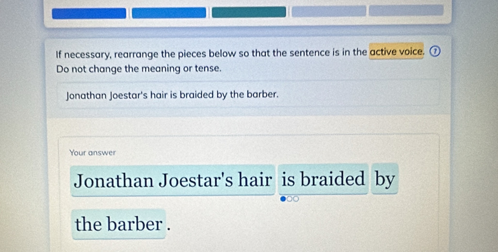 If necessary, rearrange the pieces below so that the sentence is in the active voice. ⑦ 
Do not change the meaning or tense. 
Jonathan Joestar's hair is braided by the barber. 
Your answer 
Jonathan Joestar's hair is braided by 
the barber .