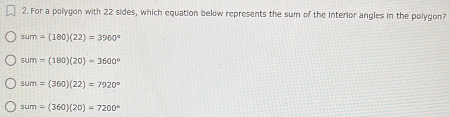 For a polygon with 22 sides, which equation below represents the sum of the interior angles in the polygon?
sum=(180)(22)=3960°
sum=(180)(20)=3600°
sum=(360)(22)=7920°
sum=(360)(20)=7200°