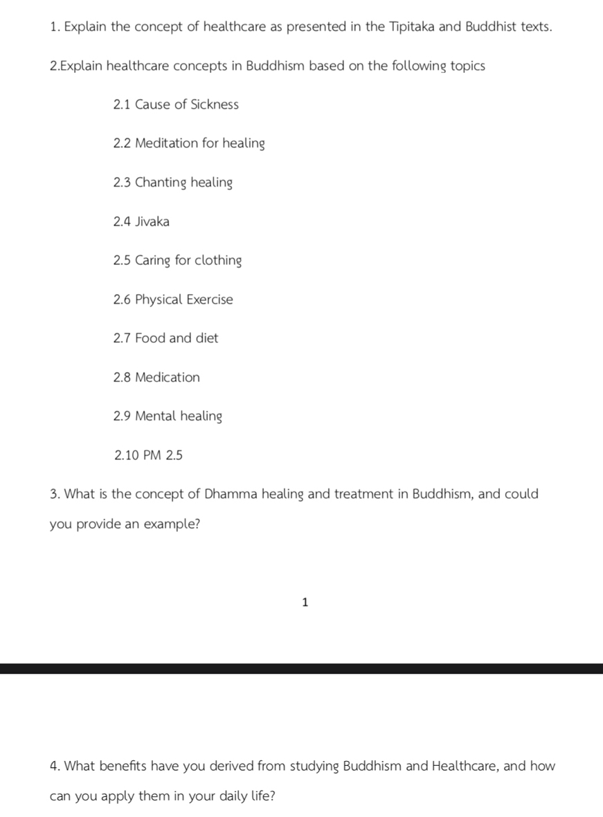 Explain the concept of healthcare as presented in the Tipitaka and Buddhist texts. 
2.Explain healthcare concepts in Buddhism based on the following topics 
2.1 Cause of Sickness 
2.2 Meditation for healing 
2.3 Chanting healing 
2.4 Jivaka 
2.5 Caring for clothing 
2.6 Physical Exercise 
2.7 Food and diet 
2.8 Medication 
2.9 Mental healing 
2.10 PM 2.5 
3. What is the concept of Dhamma healing and treatment in Buddhism, and could 
you provide an example? 
1 
4. What benefits have you derived from studying Buddhism and Healthcare, and how 
can you apply them in your daily life?