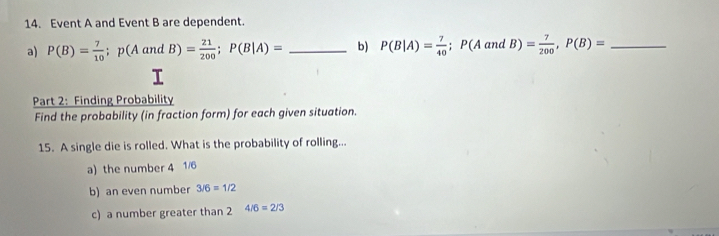 Event A and Event B are dependent. 
a) P(B)= 7/10 ; p(AandB)= 21/200 ; P(B|A)= _b) P(B|A)= 7/40 ; P(A and B)= 7/200 , P(B)= _ 
I 
Part 2: Finding Probability 
Find the probability (in fraction form) for each given situation. 
15. A single die is rolled. What is the probability of rolling... 
a) the number 4 1/6
b) an even number 3/6=1/2
c) a number greater than 2 4/6=2/3