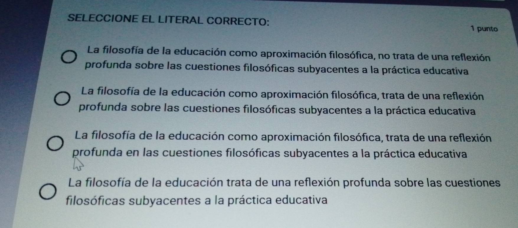 SELECCIONE EL LITERAL CORRECTO:
1 punto
La filosofía de la educación como aproximación filosófica, no trata de una reflexión
profunda sobre las cuestiones filosóficas subyacentes a la práctica educativa
La filosofía de la educación como aproximación filosófica, trata de una reflexión
profunda sobre las cuestiones filosóficas subyacentes a la práctica educativa
La filosofía de la educación como aproximación filosófica, trata de una reflexión
profunda en las cuestiones filosóficas subyacentes a la práctica educativa
La filosofía de la educación trata de una reflexión profunda sobre las cuestiones
filosóficas subyacentes a la práctica educativa