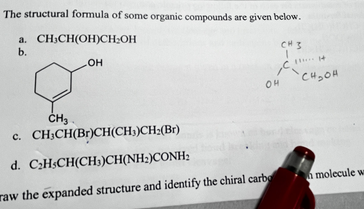 The structural formula of some organic compounds are given below.
a. CH_3CH(OH)CH_2OH
b.
c. CH_3CH(Br)CH(CH_3)CH_2(Br)
d. C_2H_5CH(CH_3)CH(NH_2)CONH_2
raw the expanded structure and identify the chiral carbo n molecule w