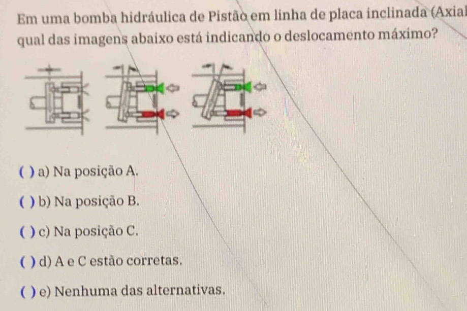 Em uma bomba hidráulica de Pistão em linha de placa inclinada (Axia)
qual das imagens abaixo está indicando o deslocamento máxímo?

( ) a) Na posição A.
( ) b) Na posição B.
( ) c) Na posição C.
( ) d) A e C estão corretas.
( ) e) Nenhuma das alternativas.