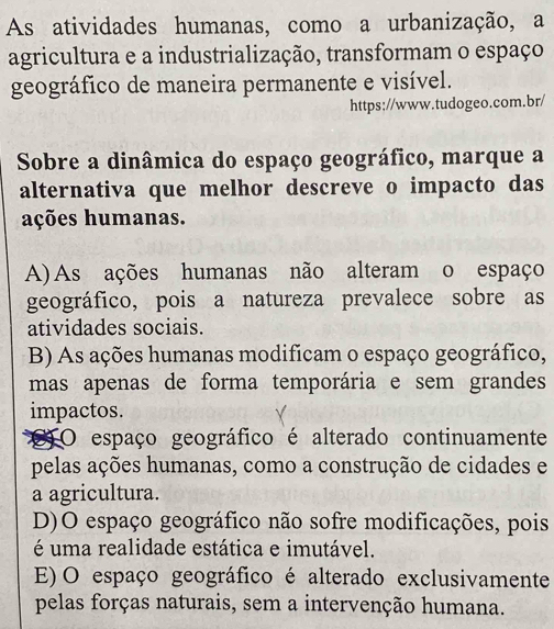 As atividades humanas, como a urbanização, a
agricultura e a industrialização, transformam o espaço
geográfico de maneira permanente e visível.
https://www.tudogeo.com.br/
Sobre a dinâmica do espaço geográfico, marque a
alternativa que melhor descreve o impacto das
ações humanas.
A) As ações humanas não alteram o espaço
geográfico, pois a natureza prevalece sobre as
atividades sociais.
B) As ações humanas modificam o espaço geográfico,
mas apenas de forma temporária e sem grandes
impactos.
a O espaço geográfico é alterado continuamente
pelas ações humanas, como a construção de cidades e
a agricultura.
D)O espaço geográfico não sofre modificações, pois
é uma realidade estática e imutável.
E) O espaço geográfico é alterado exclusivamente
pelas forças naturais, sem a intervenção humana.