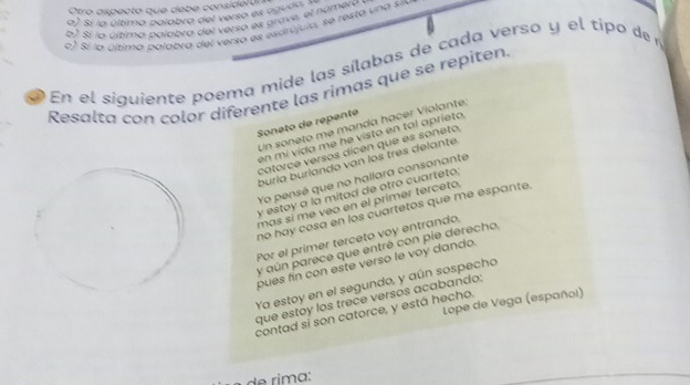 Otro aspecto que debe considerárs
a). Sí lo última palabra del verso es aguo
b) Sí la última palabra del verso es grave, el número
c ) Sí la último palabra del verso es esdrújula, se resta una s
En el siquiente poema mide las sílabas de cada verso y el tipo de 
Resalta con color diferente las rimas que se repiten
Soneto de repente
Un soneto me manda hacer Violante:
en mi vida me he visto en tal aprieto,
catorce versos dícen que es soneto,
buría burlando van los três delante.
Yo pensé que no hallara consonante
y estoy a la mitad de otro cuarteto;
mas sí me veo en el primer terceto.
no hay cosa en los cuartetos que me espante.
Por el primer terceto voy entrando,
y aún parece que entré con pie derecho,
pues fin con este verso le voy dando.
Ya estoy en el segundo, y aún sospecho
que estoy los trece versos acabando:
contad sí son catorce, y está hecho. Lope de Vega (español)
im a :