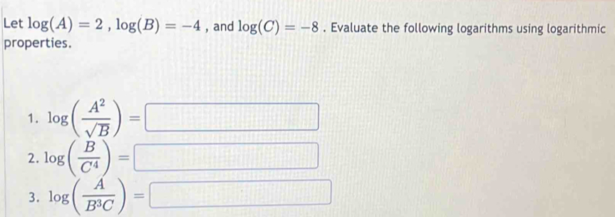 Let log (A)=2, log (B)=-4 , and log (C)=-8. Evaluate the following logarithms using logarithmic 
properties. 
1. log ( A^2/sqrt(B) )=
(-3,4)
111111111
2. log ( B/C^4 )=
012111
3. log ( A/B^3C )=
□