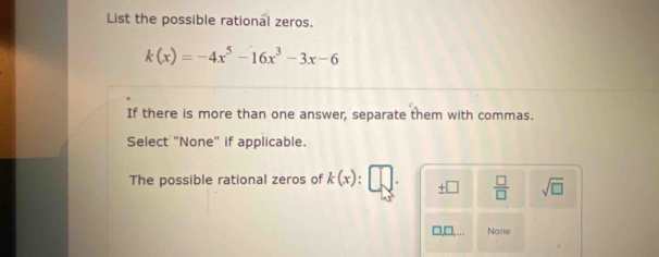 List the possible rational zeros.
k(x)=-4x^5-16x^3-3x-6
If there is more than one answer, separate them with commas.
Select "None" if applicable.
The possible rational zeros of k(x) : _ +□  □ /□   sqrt(□ )
None