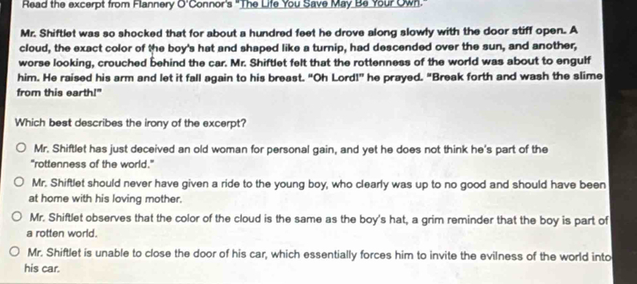 Read the excerpt from Flannery O'Connor's "The Life You Save May Be Your Own."
Mr. Shiftlet was so shocked that for about a hundred feet he drove along slowly with the door stiff open. A
cloud, the exact color of the boy's hat and shaped like a turnip, had descended over the sun, and another,
worse looking, crouched behind the car. Mr. Shiftlet felt that the rottenness of the world was about to engulf
him. He raised his arm and let it fall again to his breast. “Oh Lord!” he prayed. “Break forth and wash the slime
from this earth!"
Which best describes the irony of the excerpt?
Mr. Shiftlet has just deceived an old woman for personal gain, and yet he does not think he's part of the
"rottenness of the world."
Mr. Shiftlet should never have given a ride to the young boy, who clearly was up to no good and should have been
at home with his loving mother.
Mr. Shiftlet observes that the color of the cloud is the same as the boy's hat, a grim reminder that the boy is part of
a rotten world.
Mr. Shiftlet is unable to close the door of his car, which essentially forces him to invite the evilness of the world into
his car.