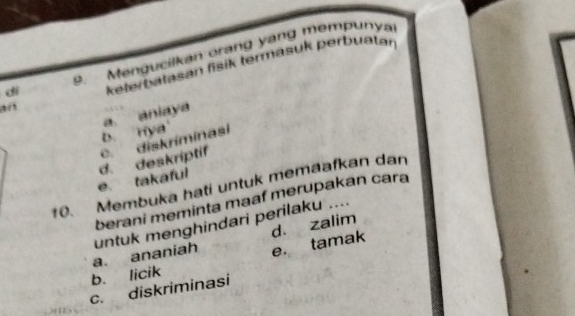 dí 9 Mengucilkan orang yang mempunya
an keterbatasan fisik termasuk perbuatar
b. nya' a aniaya
e. takaful d. deskriptif c. diskriminasi
10. Membuka hati untuk memaafkan dan
berani meminta maaf merupakan cara
untuk menghindari perilaku ....
d. zalim
b. licik a. ananiah e. tamak
c. diskriminasi