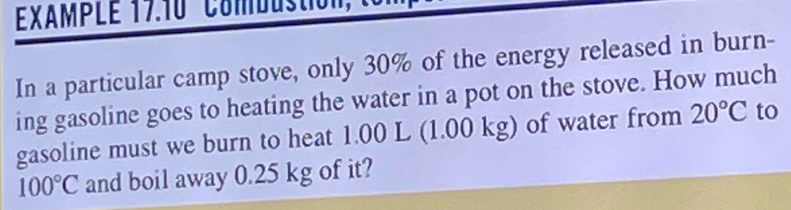 EXAMPLE 17.10 Combustion 
In a particular camp stove, only 30% of the energy released in burn- 
ing gasoline goes to heating the water in a pot on the stove. How much 
gasoline must we burn to heat 1.00 L (1.00 kg) of water from 20°C to
100°C and boil away 0.25 kg of it?