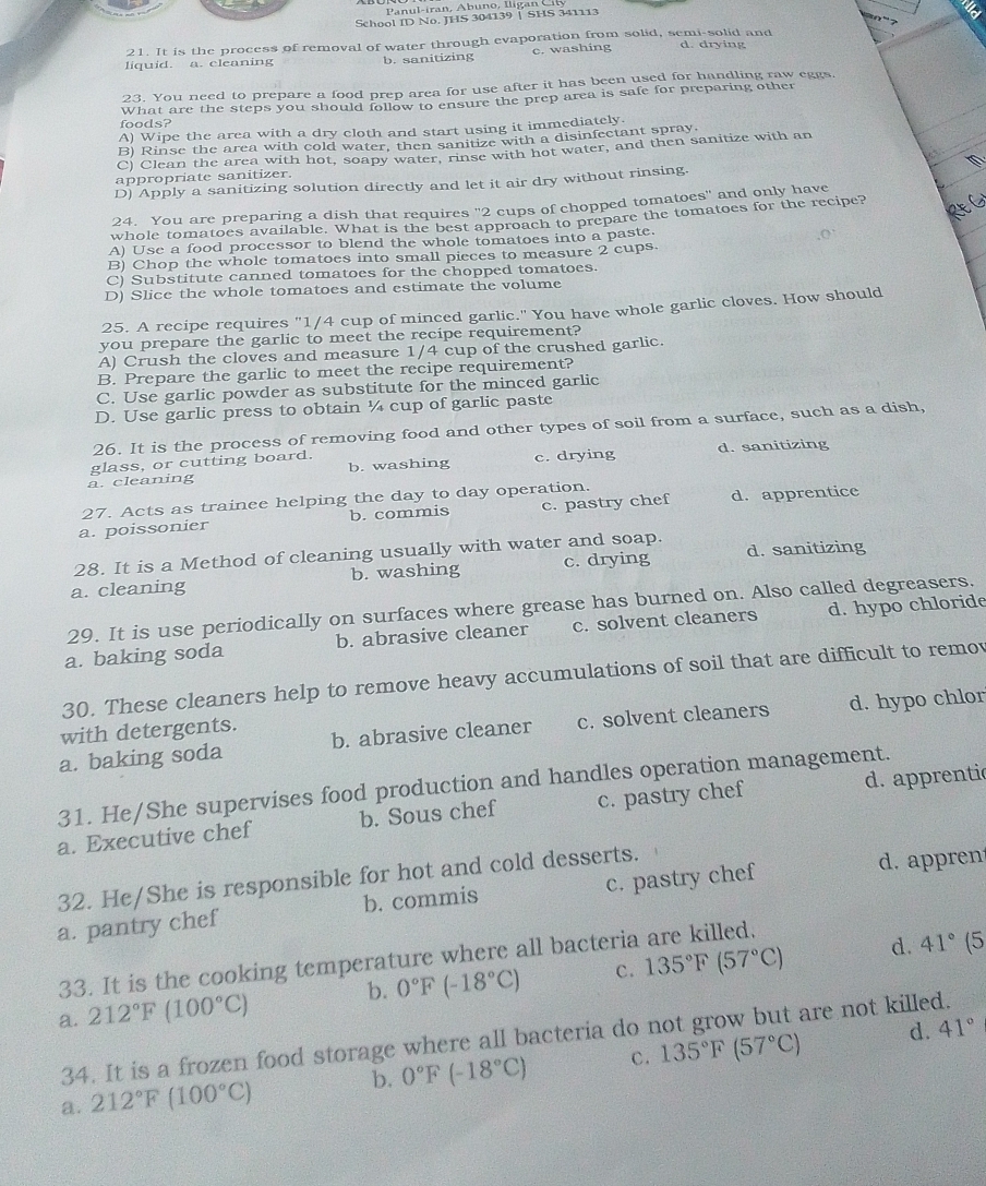 Panul-iran, Ábuno, Iligan C il
School ID No. JHS 304139 ↑ SHS 341113
21. It is the process of removal of water through evaporation from solid, semi-solid and
liquid. a. cleaning b. sanitizing c. washing d. drying
23. You need to prepare a food prep area for use after it has been used for handling raw eggs.
foods? What are the steps you should follow to ensure the prep area is safe for preparing other
A) Wipe the area with a dry cloth and start using it immediately.
B) Rinse the area with cold water, then sanitize with a disinfectant spray.
C) Clean the area with hot, soapy water, rinse with hot water, and then sanitize with an
appropriate sanitizer.
D) Apply a sanitizing solution directly and let it air dry without rinsing.
24. You are preparing a dish that requires '2 cups of chopped tomatoes' and only have
whole tomatoes available. What is the best approach to prepare the tomatoes for the recipe?
A) Use a food processor to blend the whole tomatoes into a paste.
B) Chop the whole tomatoes into small pieces to measure 2 cups.
C) Substitute canned tomatoes for the chopped tomatoes.
D) Slice the whole tomatoes and estimate the volume
25. A recipe requires "1/4 cup of minced garlic." You have whole garlic cloves. How should
you prepare the garlic to meet the recipe requirement?
A) Crush the cloves and measure 1/4 cup of the crushed garlic.
B. Prepare the garlic to meet the recipe requirement?
C. Use garlic powder as substitute for the minced garlic
D. Use garlic press to obtain ¼ cup of garlic paste
26. It is the process of removing food and other types of soil from a surface, such as a dish,
glass, or cutting board.
a. cleaning b. washing c. drying d. sanitizing
27. Acts as trainee helping the day to day operation.
a. poissonier b. commis c. pastry chef d. apprentice
28. It is a Method of cleaning usually with water and soap.
a. cleaning b. washing c. drying d. sanitizing
29. It is use periodically on surfaces where grease has burned on. Also called degreasers.
a. baking soda b. abrasive cleaner c. solvent cleaners d. hypo chloride
30. These cleaners help to remove heavy accumulations of soil that are difficult to remov
a. baking soda b. abrasive cleaner c. solvent cleaners d. hypo chlor
with detergents.
31. He/She supervises food production and handles operation management.
a. Executive chef b. Sous chef c. pastry chef d. apprentic
32. He/She is responsible for hot and cold desserts.
a. pantry chef b. commis c. pastry chef d. appren
33. It is the cooking temperature where all bacteria are killed.
a. 212°F (100°C) b. 0°F(-18°C) c. 135°F(57°C)
d. 41°(
d. 41°
34. It is a frozen food storage where all bacteria do not grow but are not killed.
a. 212°F(100°C) b. 0°F(-18°C) c. 135°F(57°C)