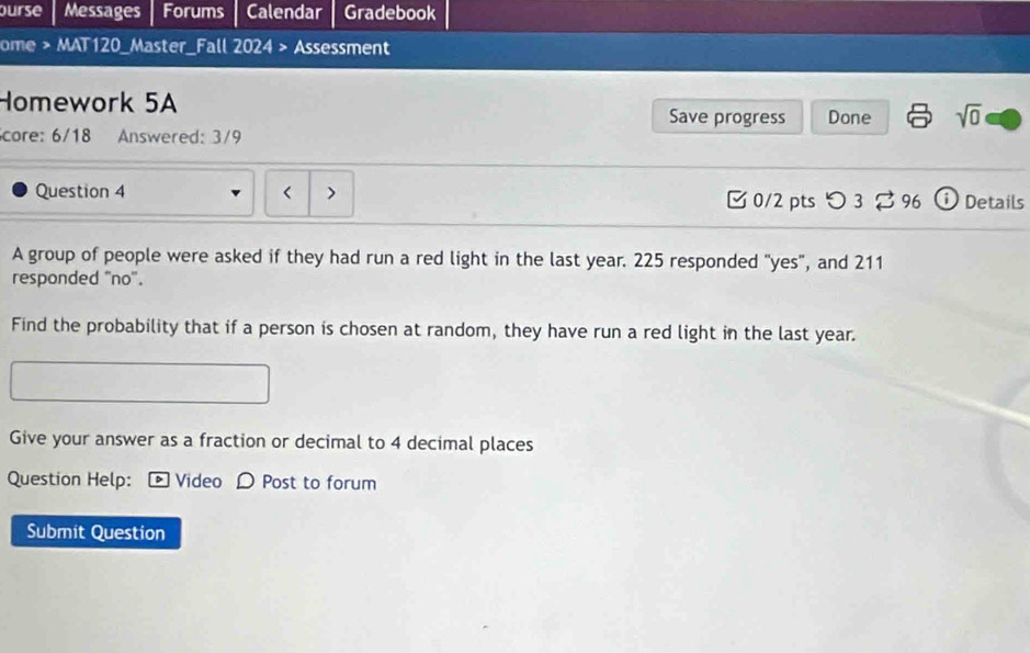 ourse Messages Forums Calendar Gradebook 
ome > MAT120_Master_Fall 2024 > Assessment 
Homework 5A Save progress Done sqrt(0) 
core: 6/18 Answered: 3/9 
Question 4 < > 0/2 ptsつ 3 96 i Details 
A group of people were asked if they had run a red light in the last year. 225 responded "yes", and 211
responded ''no''. 
Find the probability that if a person is chosen at random, they have run a red light in the last year. 
Give your answer as a fraction or decimal to 4 decimal places 
Question Help: [ Video D Post to forum 
Submit Question